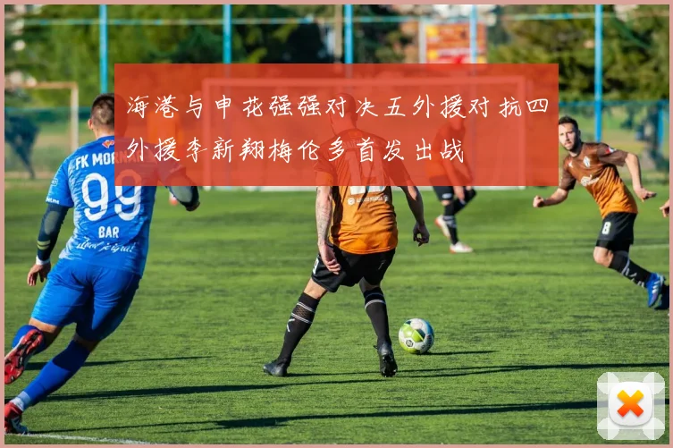 海港与申花强强对决五外援对抗四外援李新翔梅伦多首发出战