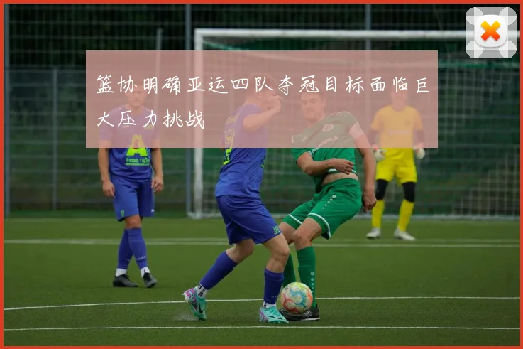 篮协明确亚运四队夺冠目标面临巨大压力挑战