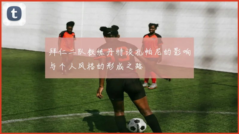 拜仁二队教练丹特谈孔帕尼的影响与个人风格的形成之路