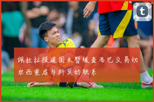 佩杜拉报道国米暂缓查洛巴交易切尔西重启与科莫的联系