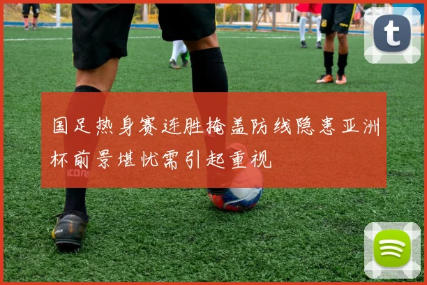 国足热身赛连胜掩盖防线隐患亚洲杯前景堪忧需引起重视