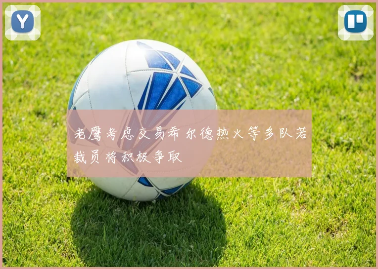 老鹰考虑交易希尔德热火等多队若裁员将积极争取