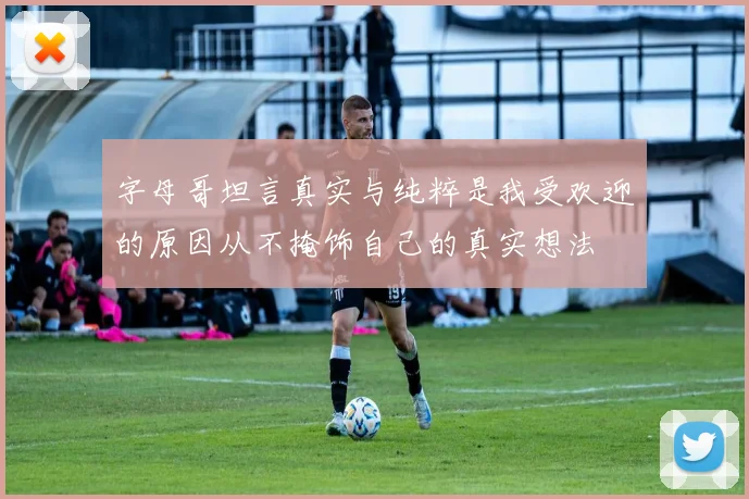 字母哥坦言真实与纯粹是我受欢迎的原因从不掩饰自己的真实想法
