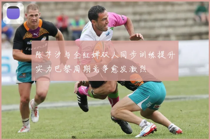 陈芋汐与全红婵双人同步训练提升实力巴黎周期竞争愈发激烈